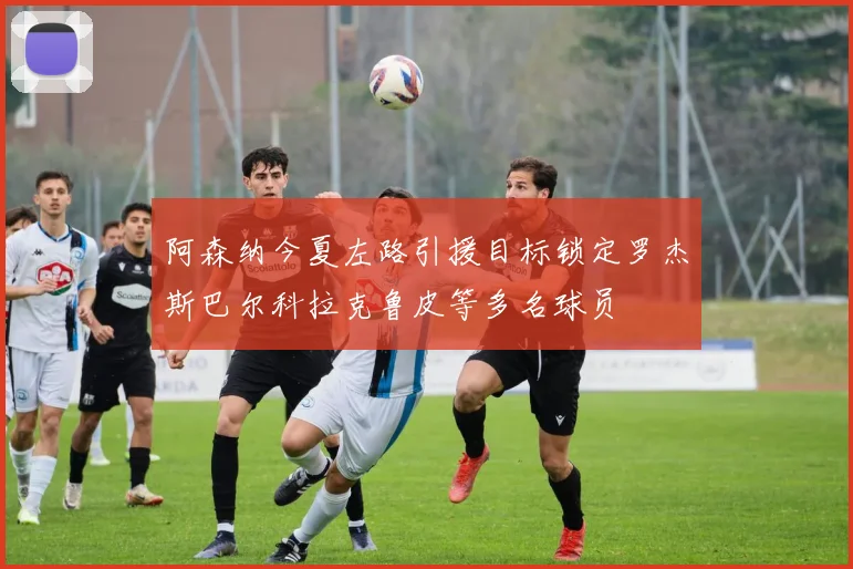 阿森纳今夏左路引援目标锁定罗杰斯巴尔科拉克鲁皮等多名球员