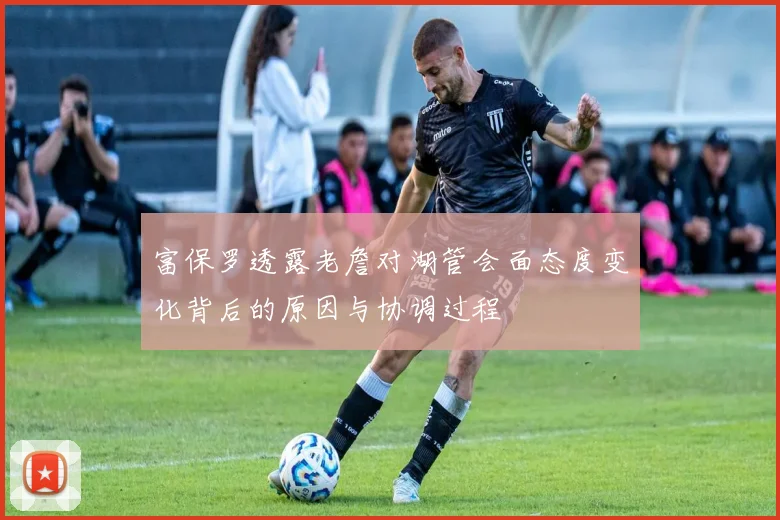 富保罗透露老詹对湖管会面态度变化背后的原因与协调过程