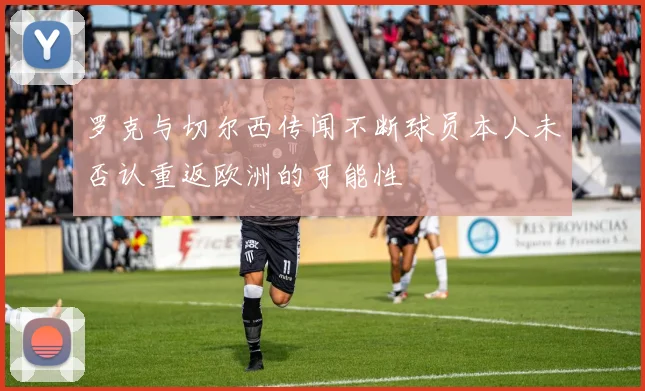 罗克与切尔西传闻不断球员本人未否认重返欧洲的可能性