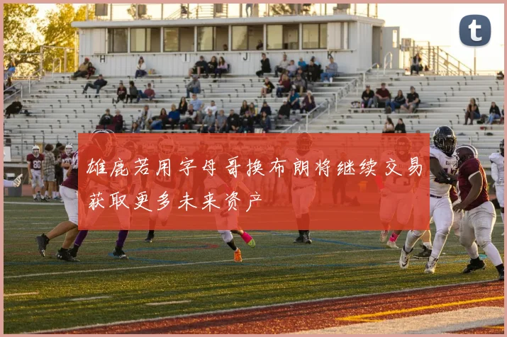 雄鹿若用字母哥换布朗将继续交易获取更多未来资产