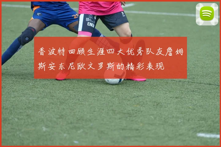 香波特回顾生涯四大优秀队友詹姆斯安东尼欧文罗斯的精彩表现