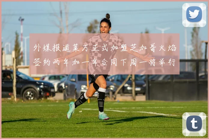 外媒报道莱万正式加盟芝加哥火焰签约两年加一年合同下周一将举行亮相仪式