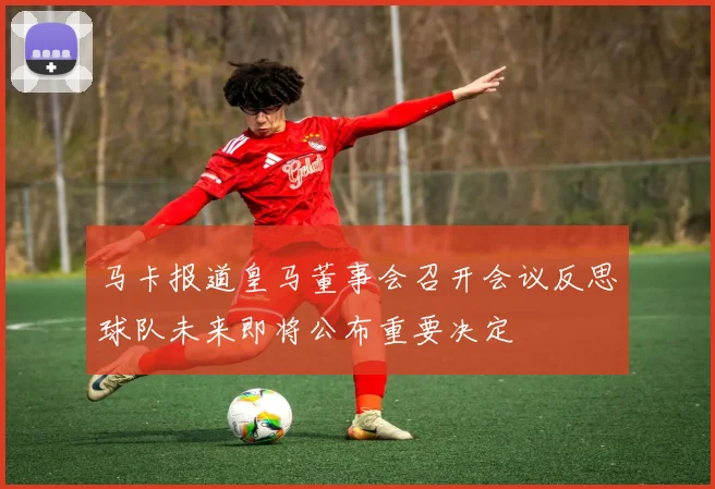 马卡报道皇马董事会召开会议反思球队未来即将公布重要决定