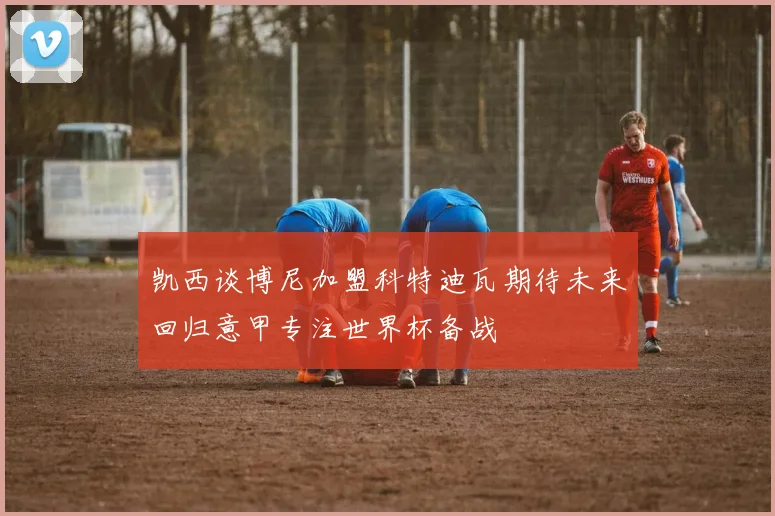 凯西谈博尼加盟科特迪瓦期待未来回归意甲专注世界杯备战