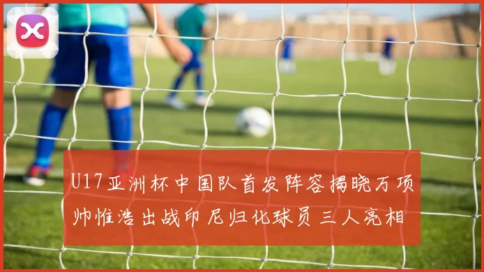 U17亚洲杯中国队首发阵容揭晓万项帅惟浩出战印尼归化球员三人亮相