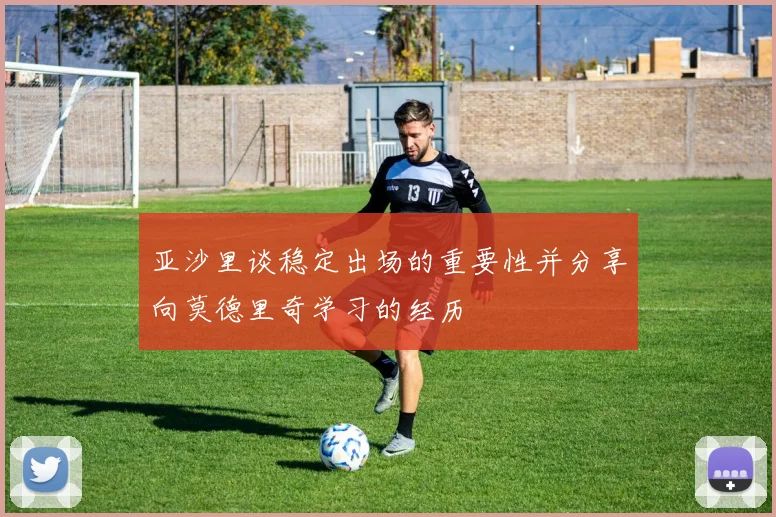 亚沙里谈稳定出场的重要性并分享向莫德里奇学习的经历