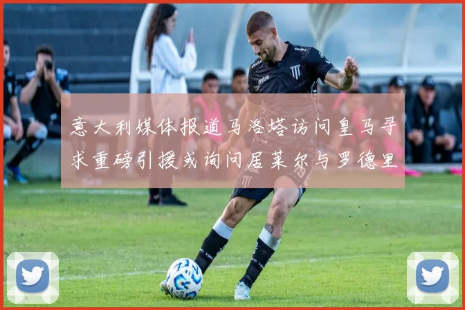意大利媒体报道马洛塔访问皇马寻求重磅引援或询问居莱尔与罗德里戈