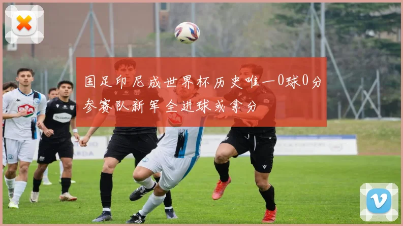 国足印尼成世界杯历史唯一0球0分参赛队新军全进球或拿分