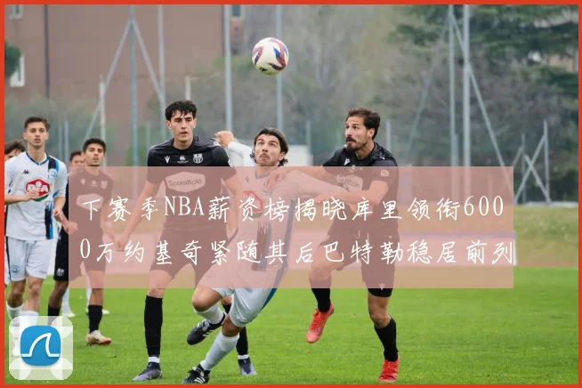 下赛季NBA薪资榜揭晓库里领衔6000万约基奇紧随其后巴特勒稳居前列