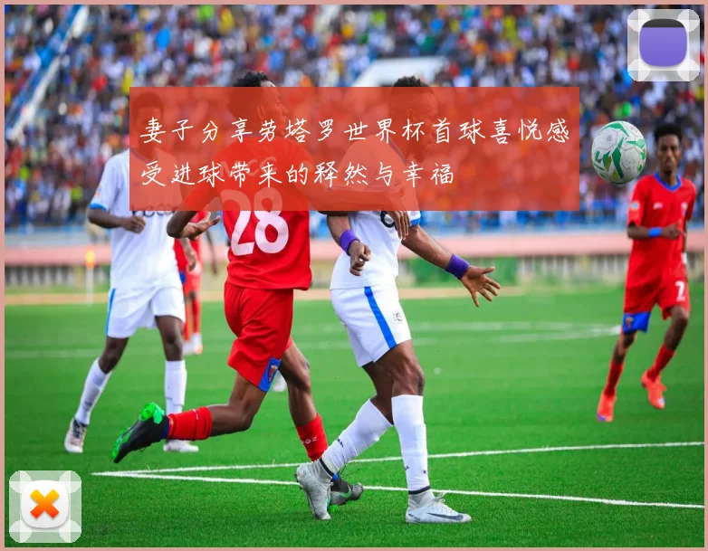 妻子分享劳塔罗世界杯首球喜悦感受进球带来的释然与幸福