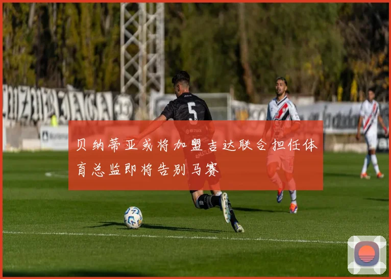 贝纳蒂亚或将加盟吉达联合担任体育总监即将告别马赛