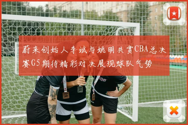 蔚来创始人李斌与姚明共赏CBA总决赛G5期待精彩对决展现球队气势
