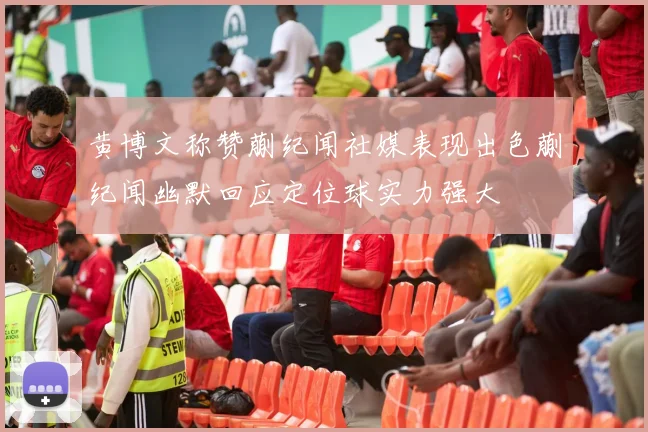 黄博文称赞蒯纪闻社媒表现出色蒯纪闻幽默回应定位球实力强大
