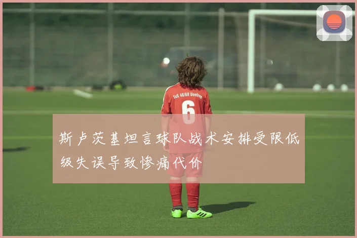 斯卢茨基坦言球队战术安排受限低级失误导致惨痛代价