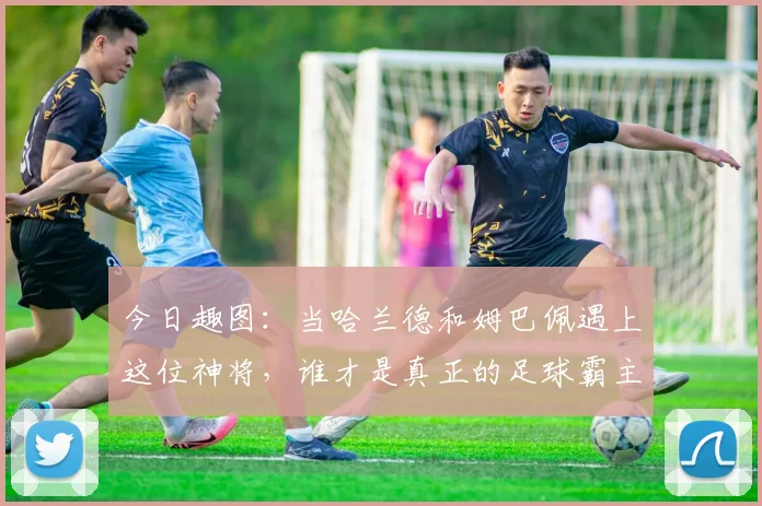 今日趣图：当哈兰德和姆巴佩遇上这位神将，谁才是真正的足球霸主