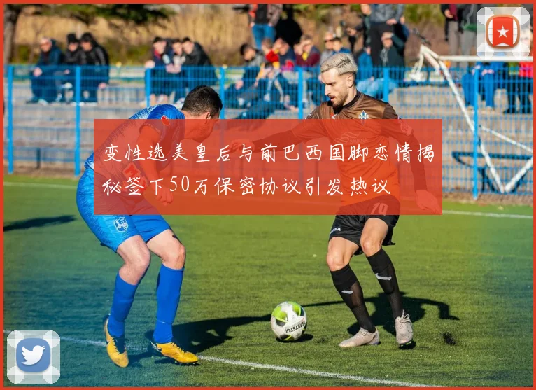 变性选美皇后与前巴西国脚恋情揭秘签下50万保密协议引发热议