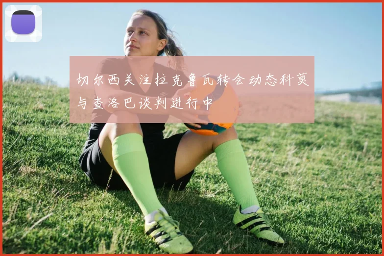 切尔西关注拉克鲁瓦转会动态科莫与查洛巴谈判进行中