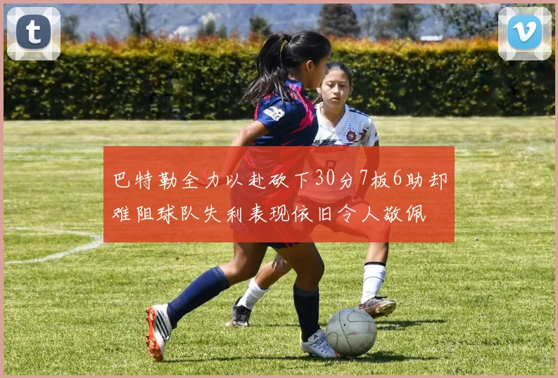 巴特勒全力以赴砍下30分7板6助却难阻球队失利表现依旧令人敬佩