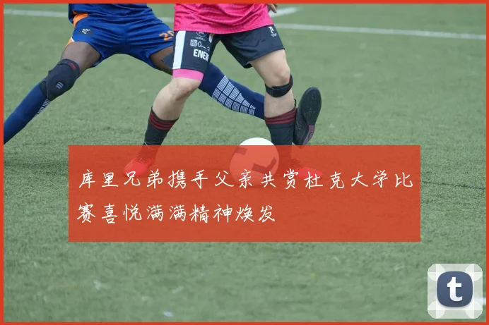 库里兄弟携手父亲共赏杜克大学比赛喜悦满满精神焕发