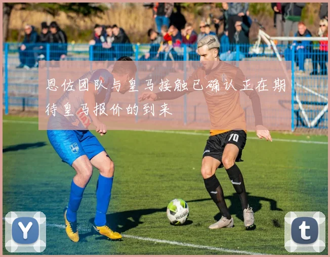 恩佐团队与皇马接触已确认正在期待皇马报价的到来