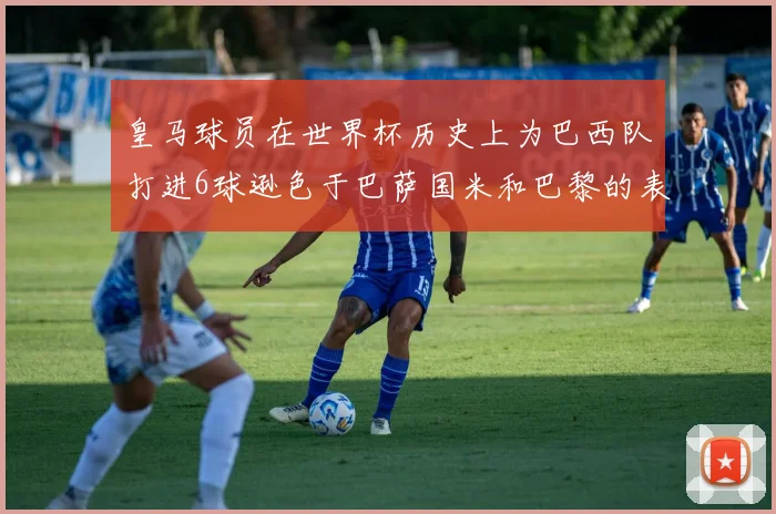 皇马球员在世界杯历史上为巴西队打进6球逊色于巴萨国米和巴黎的表现