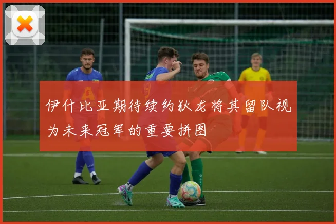 伊什比亚期待续约狄龙将其留队视为未来冠军的重要拼图